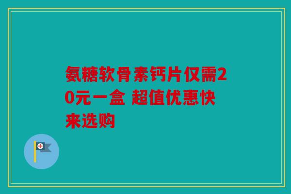 氨糖软骨素钙片仅需20元一盒 超值优惠快来选购