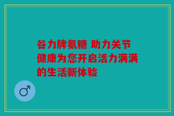 谷力牌氨糖 助力关节健康为您开启活力满满的生活新体验
