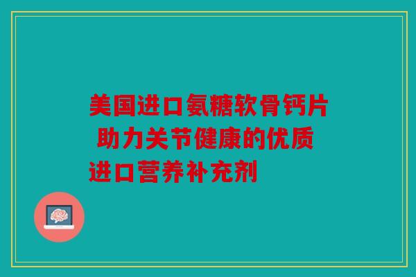 美国进口氨糖软骨钙片 助力关节健康的优质进口营养补充剂