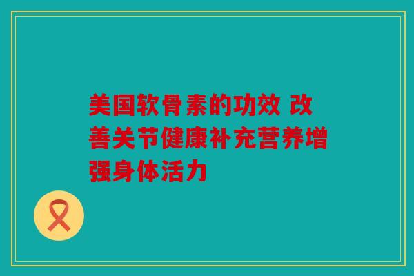 美国软骨素的功效 改善关节健康补充营养增强身体活力
