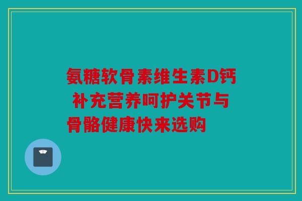 氨糖软骨素维生素D钙 补充营养呵护关节与骨骼健康快来选购