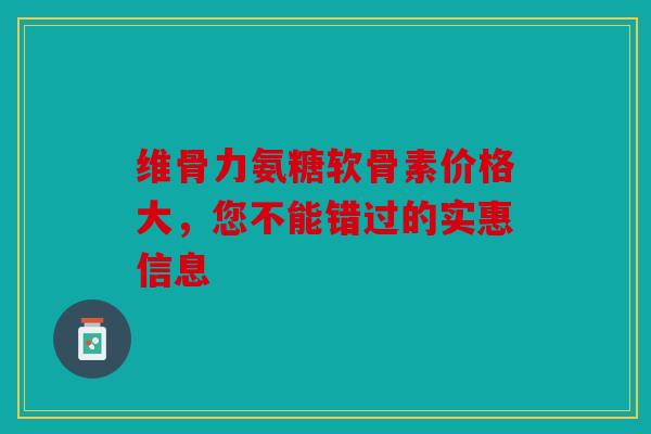 维骨力氨糖软骨素价格大，您不能错过的实惠信息