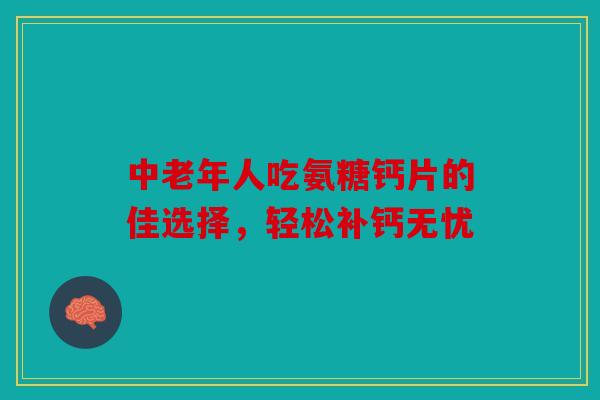 中老年人吃氨糖钙片的佳选择，轻松补钙无忧