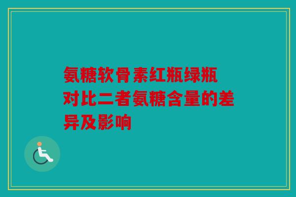 氨糖软骨素红瓶绿瓶 对比二者氨糖含量的差异及影响