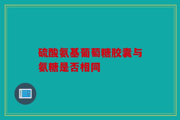 硫酸氨基葡萄糖胶囊与氨糖是否相同 硫酸氨基葡萄糖胶囊与氨糖是否相同