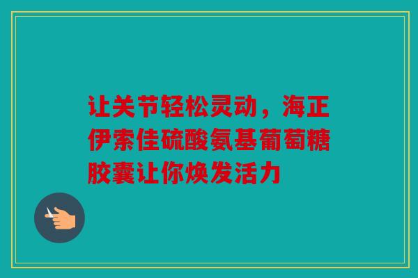 让关节轻松灵动，海正伊索佳硫酸氨基葡萄糖胶囊让你焕发活力