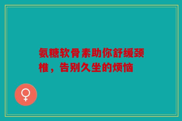 氨糖软骨素助你舒缓颈椎，告别久坐的烦恼