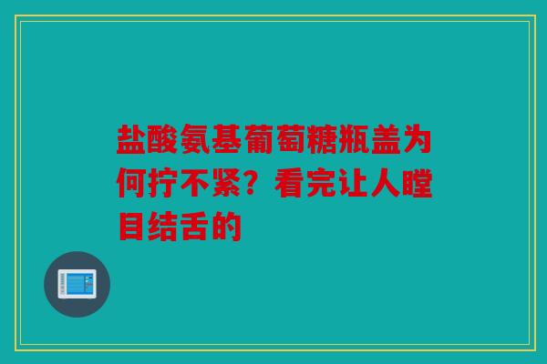 盐酸氨基葡萄糖瓶盖为何拧不紧？看完让人瞠目结舌的