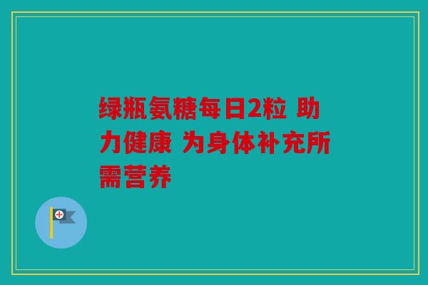 绿瓶氨糖每日2粒 助力健康 为身体补充所需营养