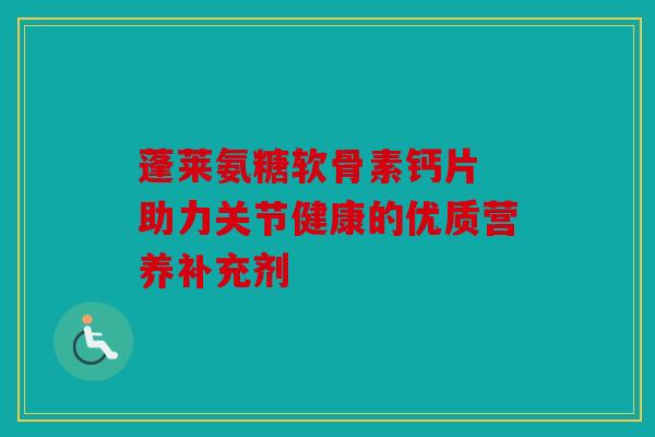 蓬莱氨糖软骨素钙片 助力关节健康的优质营养补充剂