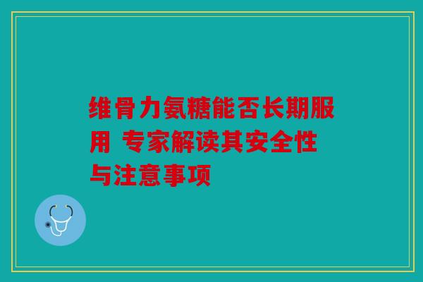 维骨力氨糖能否长期服用 专家解读其安全性与注意事项