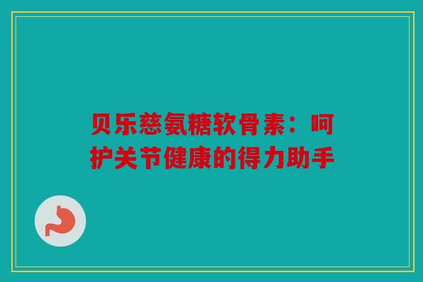贝乐慈氨糖软骨素：呵护关节健康的得力助手