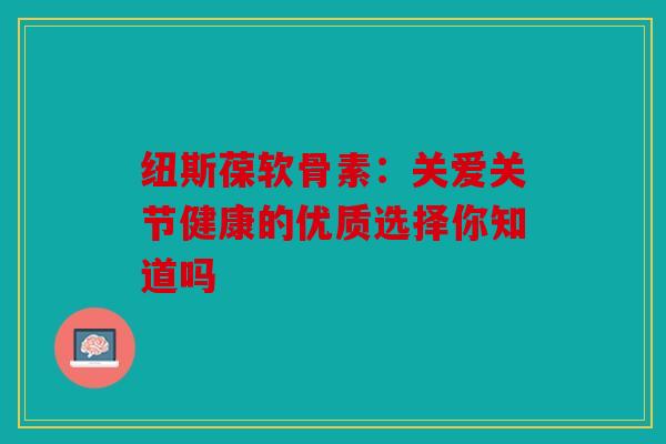 纽斯葆软骨素：关爱关节健康的优质选择你知道吗