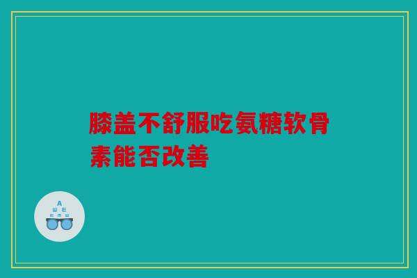 膝盖不舒服吃氨糖软骨素能否改善