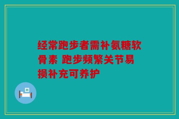 经常跑步者需补氨糖软骨素 跑步频繁关节易损补充可养护