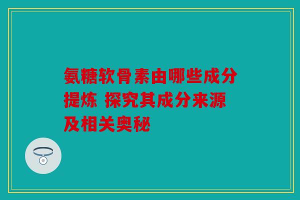 氨糖软骨素由哪些成分提炼 探究其成分来源及相关奥秘