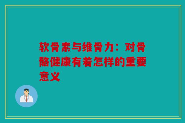 软骨素与维骨力：对骨骼健康有着怎样的重要意义