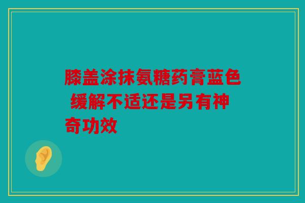 膝盖涂抹氨糖药膏蓝色 缓解不适还是另有神奇功效