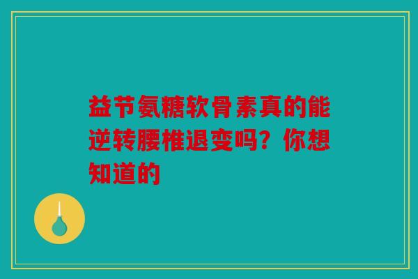 益节氨糖软骨素真的能逆转腰椎退变吗？你想知道的