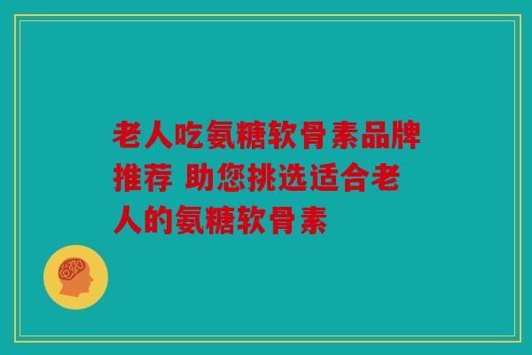 老人吃氨糖软骨素品牌推荐 助您挑选适合老人的氨糖软骨素