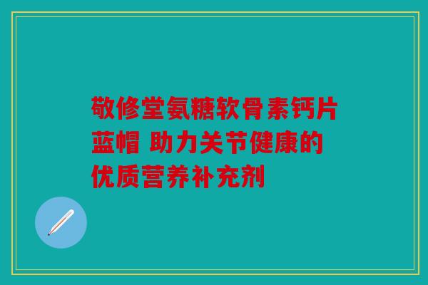 敬修堂氨糖软骨素钙片蓝帽 助力关节健康的优质营养补充剂