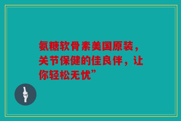 氨糖软骨素美国原装，关节保健的佳良伴，让你轻松无忧”