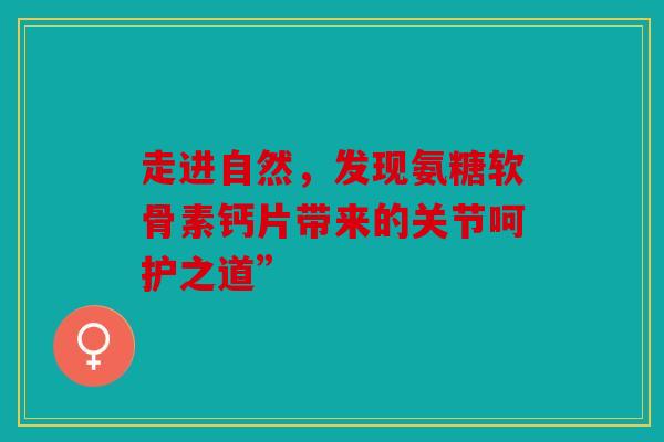 走进自然，发现氨糖软骨素钙片带来的关节呵护之道”
