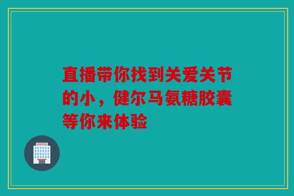 直播带你找到关爱关节的小,健尔马氨糖胶囊等你来体验 直播带你找到关爱关节的小,健尔马氨糖胶囊等你来体验
