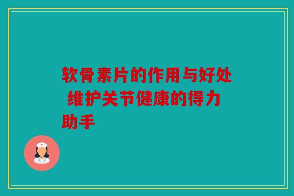 软骨素片的作用与好处 维护关节健康的得力助手