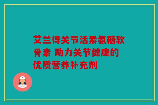 艾兰得关节活素氨糖软骨素 助力关节健康的优质营养补充剂