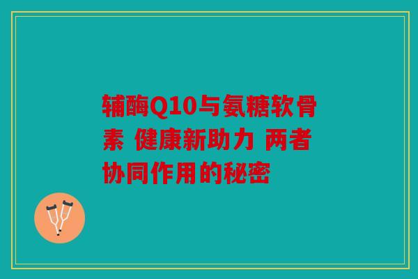 辅酶Q10与氨糖软骨素 健康新助力 两者协同作用的秘密 辅酶Q10与氨糖软骨素 健康新助力 两者协同作用的秘密