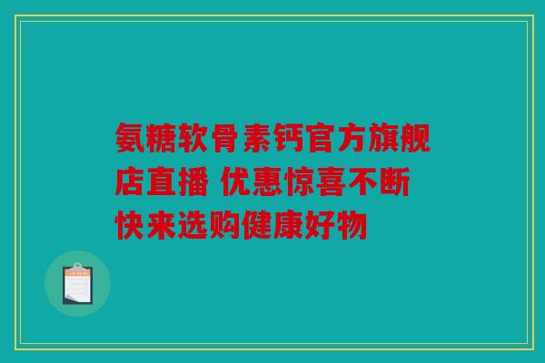 氨糖软骨素钙官方旗舰店直播 优惠惊喜不断快来选购健康好物