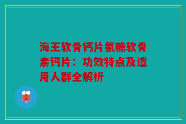 海王软骨钙片氨糖软骨素钙片：功效特点及适用人群全解析