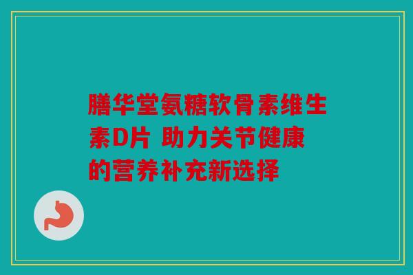 膳华堂氨糖软骨素维生素D片 助力关节健康的营养补充新选择