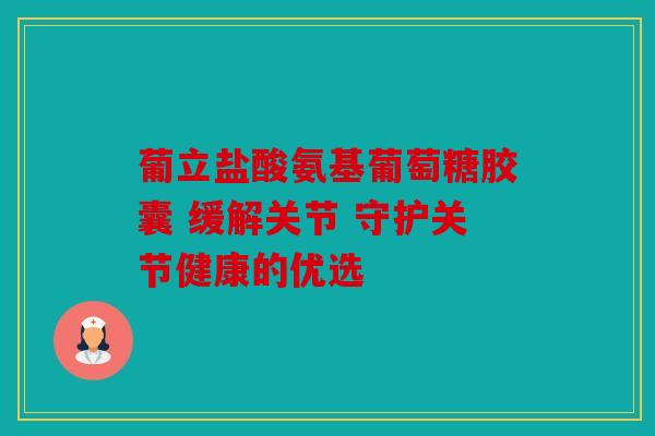 葡立盐酸氨基葡萄糖胶囊 缓解关节 守护关节健康的优选