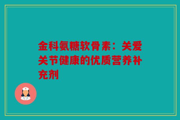金科氨糖软骨素:关爱关节健康的优质营养补充剂 金科氨糖软骨素:关爱关节健康的优质营养补充剂
