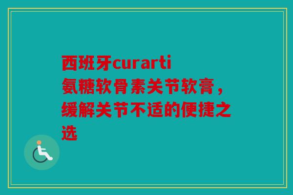 西班牙curarti氨糖软骨素关节软膏，缓解关节不适的便捷之选