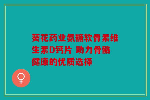 葵花药业氨糖软骨素维生素D钙片 助力骨骼健康的优质选择