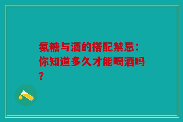 氨糖与酒的搭配禁忌：你知道多久才能喝酒吗？