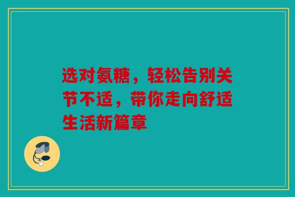 选对氨糖，轻松告别关节不适，带你走向舒适生活新篇章
