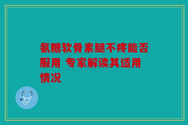 氨糖软骨素腿不疼能否服用 专家解读其适用情况