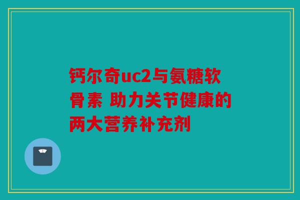 钙尔奇uc2与氨糖软骨素 助力关节健康的两大营养补充剂