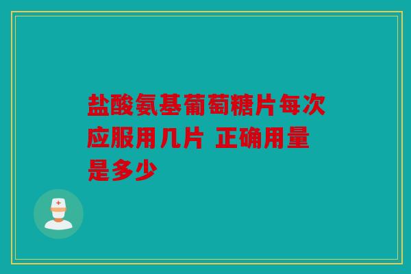 盐酸氨基葡萄糖片每次应服用几片 正确用量是多少