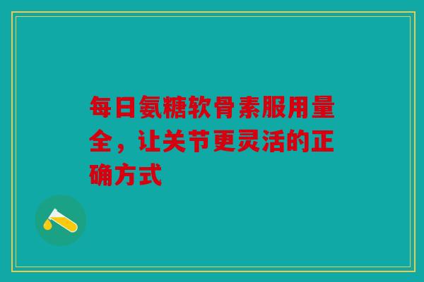 每日氨糖软骨素服用量全，让关节更灵活的正确方式