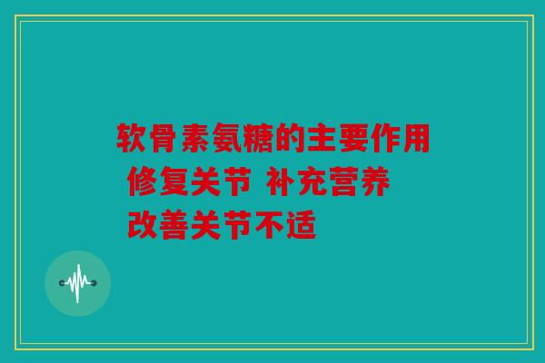 软骨素氨糖的主要作用 修复关节 补充营养 改善关节不适