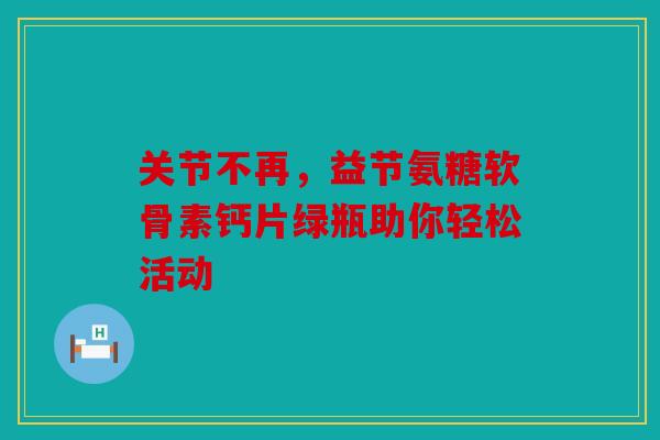 关节不再，益节氨糖软骨素钙片绿瓶助你轻松活动