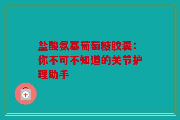 盐酸氨基葡萄糖胶囊：你不可不知道的关节护理助手