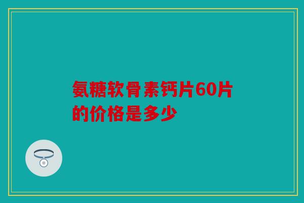 氨糖软骨素钙片60片的价格是多少