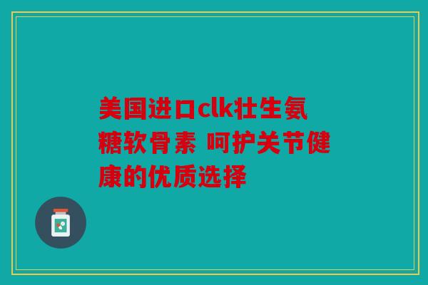 美国进口clk壮生氨糖软骨素 呵护关节健康的优质选择