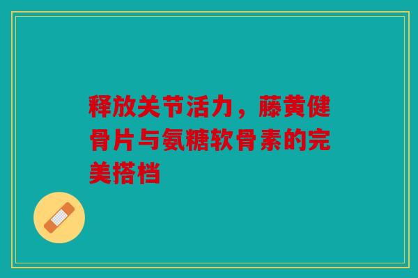 释放关节活力,藤黄健骨片与氨糖软骨素的完美搭档 释放关节活力,藤黄健骨片与氨糖软骨素的完美搭档